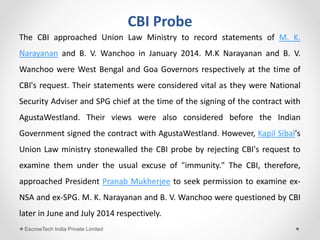 CBI Probe
The CBI approached Union Law Ministry to record statements of M. K.
Narayanan and B. V. Wanchoo in January 2014. M.K Narayanan and B. V.
Wanchoo were West Bengal and Goa Governors respectively at the time of
CBI's request. Their statements were considered vital as they were National
Security Adviser and SPG chief at the time of the signing of the contract with
AgustaWestland. Their views were also considered before the Indian
Government signed the contract with AgustaWestland. However, Kapil Sibal's
Union Law ministry stonewalled the CBI probe by rejecting CBI's request to
examine them under the usual excuse of "immunity." The CBI, therefore,
approached President Pranab Mukherjee to seek permission to examine ex-
NSA and ex-SPG. M. K. Narayanan and B. V. Wanchoo were questioned by CBI
later in June and July 2014 respectively.
EscrowTech India Private Limited
 