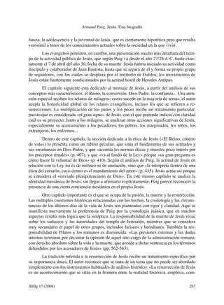 Armand Puig, Jesús. Una biografía

fancia, la adolescencia y la juventud de Jesús, que es ciertamente hipotética pero que resulta
verosímil a tenor de los conocimientos actuales sobre la sociedad en la que vivió.
Los evangelios permiten, en cambio, una presentación mucho más detallada del tiempo de la actividad pública de Jesús, que según Puig va desde el año 27/28 d. C. hasta exactamente el 7 de abril del año 30, fecha de su muerte. Jesús habría iniciado su actividad como
discípulo y colaborador de Juan Bautista, hasta que se separa de él y forma su propio grupo
de seguidores, con los cuales se desplaza por el territorio de Galilea; los movimientos de
Jesús están fuertemente condicionados por la actitud hostil de Herodes Antipas.
El capítulo siguiente está dedicado al mensaje de Jesús, a partir del análisis de sus
conceptos más característicos: el Reino, la conversión. Dios Padre, la confianza... Una atención especial reciben los relatos de milagros: como sucede en la mayoría de temas, el autor
acepta la historicidad global de los relatos evangélicos, incluso los que se refieren a resurrecciones. La multiplicación de los panes y los peces recibe un tratamiento particular,
puesto que es considerada «el gran signo» de Jesús, con el que pretende indicar con claridad
cuál es su proyecto. Junto a los milagros, se analizan otras acciones significativas de Jesús,
especialmente su acercamiento a los pecadores, los pobres, los marginados, los niños, los
extranjeros, los enfermos...
Dentro de este capítulo, la sección dedicada a la ética de Jesús («El Reino, criterio
de vida») lo presenta como un rabino peculiar, que sitúa el fundamento de sus actitudes y
sus enseñanzas en Dios Padre, y que «acentúa les normas éticas y muestra poco interés por
los preceptos rituales» (p. 407), y que «va al fondo de la Ley» porque «su gran pregunta es
cómo hacer la voluntad de Dios» (p. 410). Según el análisis de Puig, la actitud de Jesús en
relación con la Ley no es de rechazo ni de anulación, sino que «la interpreta dentro de una
ética del corazón, cuyo centro es el mandamiento del amor» (p. 435). Jesús actúa así porque
se considera el «enviado plenipotenciario de Dios». En este mismo capítulo se analiza la
identidad mesiánica de Jesús: sin llegar a afirmarlo explícitamente, Puig parece reconocer la
presencia de una cierta conciencia mesiánica en el propio Jesús.
Otro capítulo importante es el que se ocupa de la pasión, la muerte y la resurrección.
Las múltiples cuestiones históricas relacionadas con los hechos, la cronología y las circunstancias de los últimos días de la vida de Jesús son planteadas con rigor y claridad. Aquí se
manifiesta nuevamente la preferencia de Puig por la cronología juánica, que en muchos
aspectos resulta más lógica que la sinóptica. La responsabilidad de la muerte de Jesús recae
sobre los saduceos y las autoridades del templo de Jerusalén, mientras que se considera
muy secundario el papel de otros grupos, incluidos fariseos y herodianos. También la responsabilidad de Pilatos y los romanos es disminuida: «Las presiones externas y las dudas
internas terminan por decantar la opinión de aquel alto cargo de la administración romana,
con derecho absoluto sobre la vida y la muerte, que accede a dictar sentencia en los términos
defendidos por los acusadores de Jesús» (pp. 562-563).
La tradición referida a la resurrección de Jesús recibe un tratamiento específico por
su importancia única. El autor reconoce que se trata de un tema que no puede ser abordado
simplemente con los instrumentos habituales de análisis histórico: «La resurrección de Jesús
es un acontecimiento que se sitúa en la frontera entre la realidad histórica, empírica, comAHIg 17 (2008) 	

267

 