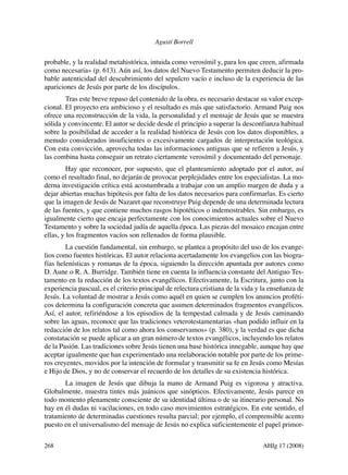 Agustí Borrell

probable, y la realidad metahistórica, intuida como verosímil y, para los que creen, afirmada
como necesaria» (p. 613). Aún así, los datos del Nuevo Testamento permiten deducir la probable autenticidad del descubrimiento del sepulcro vacío e incluso de la experiencia de las
apariciones de Jesús por parte de los discípulos.
Tras este breve repaso del contenido de la obra, es necesario destacar su valor excepcional. El proyecto era ambicioso y el resultado es más que satisfactorio. Armand Puig nos
ofrece una reconstrucción de la vida, la personalidad y el mensaje de Jesús que se muestra
sólida y convincente. El autor se decide desde el principio a superar la desconfianza habitual
sobre la posibilidad de acceder a la realidad histórica de Jesús con los datos disponibles, a
menudo considerados insuficientes o excesivamente cargados de interpretación teológica.
Con esta convicción, aprovecha todas las informaciones antiguas que se refieren a Jesús, y
las combina hasta conseguir un retrato ciertamente verosímil y documentado del personaje.
Hay que reconocer, por supuesto, que el planteamiento adoptado por el autor, así
como el resultado final, no dejarán de provocar perplejidades entre los especialistas. La moderna investigación crítica está acostumbrada a trabajar con un amplio margen de duda y a
dejar abiertas muchas hipótesis por falta de los datos necesarios para confirmarlas. Es cierto
que la imagen de Jesús de Nazaret que reconstruye Puig depende de una determinada lectura
de las fuentes, y que contiene muchos rasgos hipotéticos o indemostrables. Sin embargo, es
igualmente cierto que encaja perfectamente con los conocimientos actuales sobre el Nuevo
Testamento y sobre la sociedad judía de aquella época. Las piezas del mosaico encajan entre
ellas, y los fragmentos vacíos son rellenados de forma plausible.
La cuestión fundamental, sin embargo, se plantea a propósito del uso de los evangelios como fuentes históricas. El autor relaciona acertadamente los evangelios con las biografías helenísticas y romanas de la época, siguiendo la dirección apuntada por autores como
D. Aune o R. A. Burridge. También tiene en cuenta la influencia constante del Antiguo Testamento en la redacción de los textos evangélicos. Efectivamente, la Escritura, junto con la
experiencia pascual, es el criterio principal de relectura cristiana de la vida y la enseñanza de
Jesús. La voluntad de mostrar a Jesús como aquél en quien se cumplen los anuncios proféticos determina la configuración concreta que asumen determinados fragmentos evangélicos.
Así, el autor, refiriéndose a los episodios de la tempestad calmada y de Jesús caminando
sobre las aguas, reconoce que las tradiciones veterotestamentarias «han podido influir en la
redacción de los relatos tal como ahora los conservamos» (p. 380), y la verdad es que dicha
constatación se puede aplicar a un gran número de textos evangélicos, incluyendo los relatos
de la Pasión. Las tradiciones sobre Jesús tienen una base histórica innegable, aunque hay que
aceptar igualmente que han experimentado una reelaboración notable por parte de los primeros creyentes, movidos por la intención de formular y transmitir su fe en Jesús como Mesías
e Hijo de Dios, y no de conservar el recuerdo de los detalles de su existencia histórica.
La imagen de Jesús que dibuja la mano de Armand Puig es vigorosa y atractiva.
Globalmente, muestra tintes más juánicos que sinópticos. Efectivamente, Jesús parece en
todo momento plenamente consciente de su identidad última o de su itinerario personal. No
hay en él dudas ni vacilaciones, en todo caso movimientos estratégicos. En este sentido, el
tratamiento de determinadas cuestiones resulta parcial; por ejemplo, el comprensible acento
puesto en el universalismo del mensaje de Jesús no explica suficientemente el papel primor268 	

AHIg 17 (2008)

 