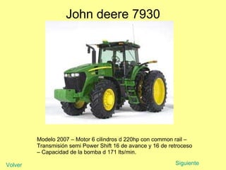 John deere 7930 Modelo 2007 – Motor 6 cilindros d 220hp con common rail – Transmisión semi Power Shift 16 de avance y 16 de retroceso – Capacidad de la bomba d 171 lts/min.  Siguiente Volver 
