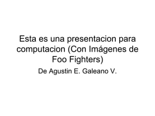 Esta es una presentacion para computacion (Con Imágenes de Foo Fighters) De Agustin E. Galeano V. 