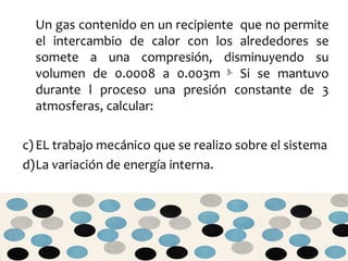 Un gas contenido en un recipiente  que no permite el intercambio de calor con los alrededores se somete a una compresión, disminuyendo su volumen de 0.0008 a 0.003m  3.  Si se mantuvo durante l proceso una presión constante de 3 atmosferas, calcular: EL trabajo mecánico que se realizo sobre el sistema La variación de energía interna. 