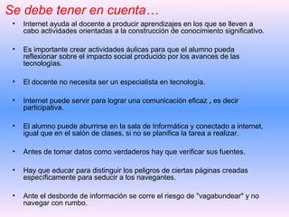 • Internet ayuda al docente a producir aprendizajes en los que se lleven a
cabo actividades orientadas a la construcción de conocimiento significativo.
• Es importante crear actividades áulicas para que el alumno pueda
reflexionar sobre el impacto social producido por los avances de las
tecnologías.
• El docente no necesita ser un especialista en tecnología.
• Internet puede servir para lograr una comunicación eficaz , es decir
participativa.
• El alumno puede aburrirse en la sala de Informática y conectado a internet,
igual que en el salón de clases, si no se planifica la tarea a realizar.
• Antes de tomar datos como verdaderos hay que verificar sus fuentes.
• Hay que educar para distinguir los peligros de ciertas páginas creadas
específicamente para seducir a los navegantes.
• Ante el desborde de información se corre el riesgo de "vagabundear" y no
navegar con rumbo.
Se debe tener en cuenta…
 