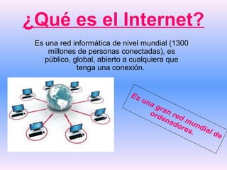 ¿Qué es el Internet?
Es una red informática de nivel mundial (1300
millones de personas conectadas), es
público, global, abierto a cualquiera que
tenga una conexión.
Es una gran red mundial de
ordenadores.
 