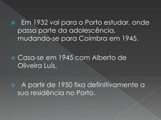   Em 1932 vai para o Porto estudar, onde passa parte da adolescência, mudando-se para Coimbra em 1945. Casa-se em 1945 com Alberto de Oliveira Luís.  A partir de 1950 fixa definitivamente a sua residência no Porto.