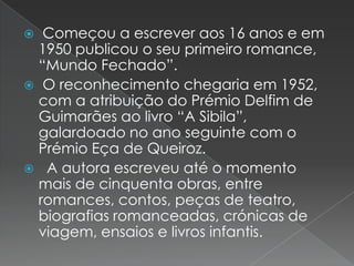 Começou a escrever aos 16 anos e em 1950 publicou o seu primeiro romance, “Mundo Fechado”.O reconhecimento chegaria em 1952, com a atribuição do Prémio Delfim de Guimarães ao livro “A Sibila”, galardoado no ano seguinte com o Prémio Eça de Queiroz.  A autora escreveu até o momento mais de cinquenta obras, entre romances, contos, peças de teatro, biografias romanceadas, crónicas de viagem, ensaios e livros infantis.