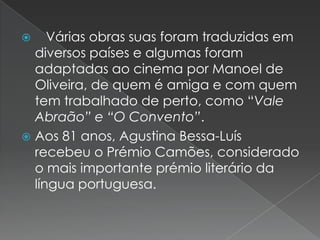 Várias obras suas foram traduzidas em diversos países e algumas foram adaptadas ao cinema por Manoel de Oliveira, de quem é amiga e com quem tem trabalhado de perto, como “Vale Abraão” e “O Convento”.Aos 81 anos, Agustina Bessa-Luís recebeu o Prémio Camões, considerado o mais importante prémio literário da língua portuguesa.