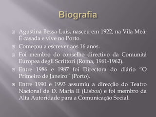    Agustina Bessa-Luís, nasceu em 1922, na Vila Meã.
    É casada e vive no Porto.
   Começou a escrever aos 16 anos.
   Foi membro do conselho directivo da Comunitá
    Europea degli Scrittori (Roma, 1961-1962).
   Entre 1986 e 1987 foi Directora do diário “O
    Primeiro de Janeiro” (Porto).
   Entre 1990 e 1993 assumiu a direcção do Teatro
    Nacional de D. Maria II (Lisboa) e foi membro da
    Alta Autoridade para a Comunicação Social.
 