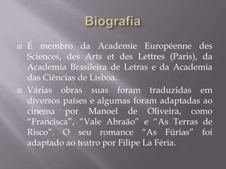    É membro da Academie Européenne des
    Sciences, des Arts et des Lettres (Paris), da
    Academia Brasileira de Letras e da Academia
    das Ciências de Lisboa.
   Várias obras suas foram traduzidas em
    diversos países e algumas foram adaptadas ao
    cinema por Manoel de Oliveira, como
    “Francisca”, “Vale Abraão” e “As Terras de
    Risco”. O seu romance “As Fúrias” foi
    adaptado ao teatro por Filipe La Féria.
 