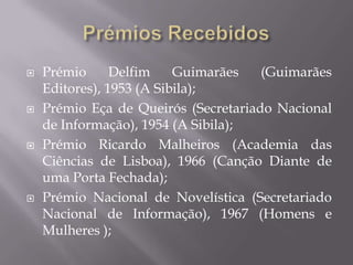    Prémio      Delfim    Guimarães   (Guimarães
    Editores), 1953 (A Sibila);
   Prémio Eça de Queirós (Secretariado Nacional
    de Informação), 1954 (A Sibila);
   Prémio Ricardo Malheiros (Academia das
    Ciências de Lisboa), 1966 (Canção Diante de
    uma Porta Fechada);
   Prémio Nacional de Novelística (Secretariado
    Nacional de Informação), 1967 (Homens e
    Mulheres );
 