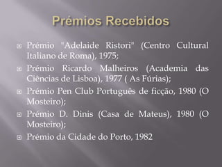    Prémio "Adelaide Ristori" (Centro Cultural
    Italiano de Roma), 1975;
   Prémio Ricardo Malheiros (Academia das
    Ciências de Lisboa), 1977 ( As Fúrias);
   Prémio Pen Club Português de ficção, 1980 (O
    Mosteiro);
   Prémio D. Dinis (Casa de Mateus), 1980 (O
    Mosteiro);
   Prémio da Cidade do Porto, 1982
 