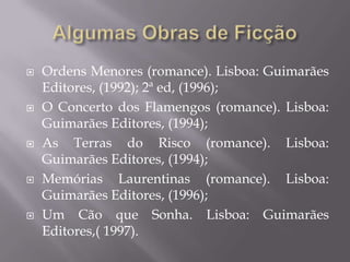    Ordens Menores (romance). Lisboa: Guimarães
    Editores, (1992); 2ª ed, (1996);
   O Concerto dos Flamengos (romance). Lisboa:
    Guimarães Editores, (1994);
   As Terras do Risco (romance). Lisboa:
    Guimarães Editores, (1994);
   Memórias Laurentinas (romance). Lisboa:
    Guimarães Editores, (1996);
   Um Cão que Sonha. Lisboa: Guimarães
    Editores,( 1997).
 