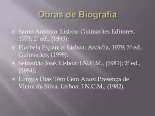    Santo António. Lisboa: Guimarães Editores,
    1973; 2ª ed., (1993);
   Florbela Espanca. Lisboa: Arcádia, 1979; 3ª ed.,
    Guimarães, (1998);
   Sebastião José. Lisboa: I.N.C.M., (1981); 2ª ed.,
    (1984);
   Longos Dias Têm Cem Anos: Presença de
    Vieira da Silva. Lisboa: I.N.C.M., (1982).
 