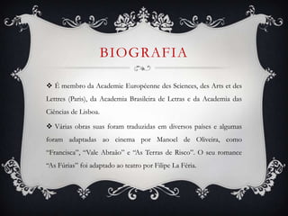 BIOGRAFIA
 É membro da Academie Européenne des Sciences, des Arts et des
Lettres (Paris), da Academia Brasileira de Letras e da Academia das
Ciências de Lisboa.
 Várias obras suas foram traduzidas em diversos países e algumas
foram adaptadas ao cinema por Manoel de Oliveira, como
“Francisca”, “Vale Abraão” e “As Terras de Risco”. O seu romance
“As Fúrias” foi adaptado ao teatro por Filipe La Féria.
 