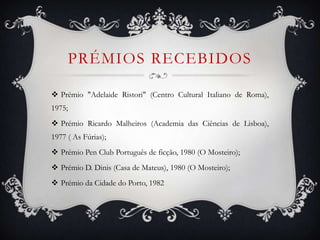 PRÉMIOS RECEBIDOS
 Prémio "Adelaide Ristori" (Centro Cultural Italiano de Roma),
1975;
 Prémio Ricardo Malheiros (Academia das Ciências de Lisboa),
1977 ( As Fúrias);
 Prémio Pen Club Português de ficção, 1980 (O Mosteiro);
 Prémio D. Dinis (Casa de Mateus), 1980 (O Mosteiro);
 Prémio da Cidade do Porto, 1982
 