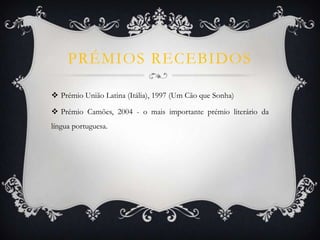 PRÉMIOS RECEBIDOS
 Prémio União Latina (Itália), 1997 (Um Cão que Sonha)
 Prémio Camões, 2004 - o mais importante prémio literário da
língua portuguesa.
 