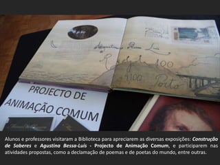 Alunos e professores visitaram a Biblioteca para apreciarem as diversas exposições: Construção
de Saberes e Agustina Bessa-Luís - Projecto de Animação Comum, e participarem nas
atividades propostas, como a declamação de poemas e de poetas do mundo, entre outras.
 