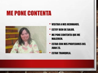 ME PONE CONTENTA
• VISITAR A MIS HERMANOS.
• ESTOY BIEN DE SALUD.
• ME PONE CONTENTA QUE ME
MALCRIEN.
• ESTAR CON MIS PROFESORES DEL
JUAN 23.
• ESTAR TRANQUILA.
 