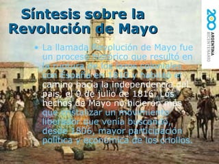 Síntesis sobre la Revolución de Mayo La llamada Revolución de Mayo fue un proceso histórico que resultó en la ruptura de los lazos coloniales con España en 1810 y habilitó el  camino hacia la independencia del país, el 9 de julio de 1816. Los hechos de Mayo no hicieron más  que cristalizar un movimiento   liberador que venía buscando, desde 1806, mayor participación política y económica de los criollos. 