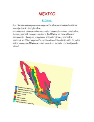 MEXICO
                              BIOMAS:

Los biomas son conjuntos de vegetación afines en zonas climáticas
semejantes.Al nivel global se
reconocen al bioma marino más cuatro biomas terrestres principales;
tundra, pastizal, bosque y desierto. En México, se tiene el bioma
marino más : bosques templados, selvas tropicales, pastizales,
matorral xerófilo y vegetación mediterránea.!! La distribución de todos
estos biomas en México se relaciona estrechamente con los tipos de
clima!
 