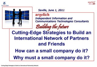 Cutting-Edge Strategies to Build an International Partnership Network
Member of
Cutting-Edge Strategies to Build an
International Network of Partners
and Friends
How can a small company do it?
Why must a small company do it?
argelich
Independent Information andIndependent Information and
Communications Technologies ConsultantsCommunications Technologies Consultants
Building the futureBuilding the future
Seville, June 1, 2011Seville, June 1, 2011
 
