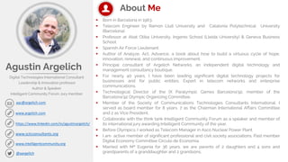 Agustin Argelich
Digital Technologies International Consultant
Leadership & Innovation professor
Author & Speaker
Intelligent Community Forum Jury member
aac@argelich.com
www.argelich.com
@aargelich
https://www.linkedin.com/in/agustinargelich/
About Me
▪ Born in Barcelona in 1963.
▪ Telecom Engineer by Ramon Llull University and Catalonia Polytechnical University
(Barcelona)
▪ Professor at Abat Oliba University, Ingenio School (Lleida University) & Geneva Business
School
▪ Spanish Air Force Lieutenant.
▪ Author of Analyze, Act, Advance, a book about how to build a virtuous cycle of hope,
innovation, renewal, and continuous improvement.
▪ Principal consultant of Argelich Networks, an independent digital technology and
management consultancy boutique.
▪ For nearly 40 years, I have been leading significant digital technology projects for
businesses and for public entities. Expert in telecom networks and enterprise
communications.
▪ Technological Director of the IX Paralympic Games Barcelona’92, member of the
Barcelona’92 Olympic Organizing Committee.
▪ Member of the Society of Communications Technologies Consultants International. I
served as board member for 8 years, 7 as the Chairman International Affairs Committee
and 2 as Vice President.
▪ Collaborate with the think tank Intelligent Community Forum as a speaker and member of
its international jury awarding Intelligent Community of the year.
▪ Before Olympics, I worked as Telecom Manager in Asco Nuclear Power Plant
▪ I am active member of significant professional and civil society associations. Past member
Digital Economy Committee Circulo de Economia
▪ Married with Mª Eugenia for 36 years, we are parents of 2 daughters and 4 sons and
grandparents of a granddaughter and 2 grandsons.
www.sctcconsultants.org
www.intelligentcommunity.org
 