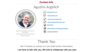21
Contact Info
Thank You
Don’t hesitate to contact us if you need further information.
I am here to talk with you. We wish to collaborate with you soon
aac@argelich.com
@aargelich
(+34) 610 59 50 50
Agustin Argelich
www.argelich.com
www.sctcconsultants.org
www.intelligentcommunity.org
www.linkedin.com/in/agustinargelich
Digital Technologies International
Consultant
Leadership & Innovation professor
Author & Speaker
 