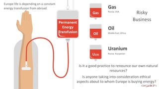 Permanent
Energy
Transfusion
Gas
Oil
U235
Gas
Oil
Uranium
Russia, USA.
Middle East, Africa
Russia, Kazajastan
Europe life is depending on a constant
energy transfusion from abroad.
Risky
Business
Is it a good practice to renounce our own natural
resources?
Is anyone taking into consideration ethical
aspects about to whom Europe is buying energy?
 