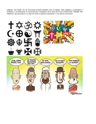religiones del mundo, los de Getsemaní (Israel) realizados para un diálogo entre religiones occidentales y
orientales, y recientemente el convocado por el islamismo de la mano del rey de Arabia Saudí, Abdullah Bin
Abdelaziz, que por primera vez abre de manera explícita al islamismo a este tipo de encuentros.
 