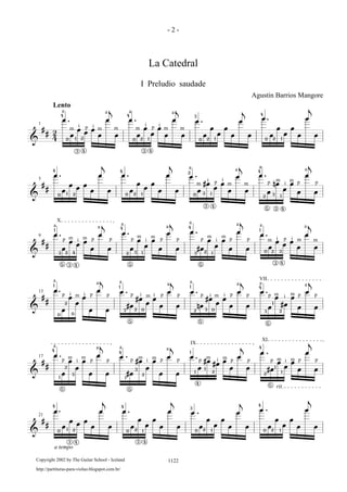 &
#
# 2
4
œ œ
j
œ œ
j
œ œ
j
œ œ
j
œ
œ
œ
œ
œ
œ
œ
œ
œ
œ
œ
œ
œ
œ
œ
œ
œ
œ
œ
œ
œ
œ
œ
œ
œ
œ
œ
œ
œ
œ
œ
œ
1
. . . .
Lento
4
0 1 2
3 4
4
0 2 1
3 4
3
0 2 1 120
4
a a
m m mi ip p
a a
m m m
i i
&
#
#
œ œ
j
œ œ
j
œ œ
j
œ œ
j
œ
œ
œ
œ
œ
œ
œ
œ
œ
œ
œ
œ
œ
œ
œ
œ
œ
œ
#œ
œ
œ
œ
œ
œ
œ
œ
nœ
œ
œ
œ
œ
œ
5
. . . .
4
0 1 2 2 1
4
0 0
2
3 1
12
4
3
5
a a
a a
m m m
m mi ip p p pi
3 4
3 4
&
#
#
œ œ
j
œ œ
j
œ œ
j
œ œ
j
œ
œ
œ
œ
œ
œ
œ
œ
œ
œ
œ
œ
œ
œ
œ
œ
œ
#œ
œ
œ
œ
œ
œ
œ
œ
œ
œ
œ
œ
œ
œ
œ
9 . . .
.
1
4
2 3 1
4
3 2 1
5 5
X
3 2 4
1
0 2 3
3 4
a a a
p p p p p p
a
m m m m
i i i
a a a a
p p p pm m
m m mi i
5 3 4
&
#
#
œ œ
j
œ œ
j
œ œ
j
œ œ
j
œ
œ
œ
œ
œ
œ
œ
œ
œ
#œ
#œ
œ
œ
œ
œ
œ
œ
nœ
#œ
œ
œ
œ
œ
œ
œ
œ
œ
#œ
œ
œ
œ
œ
13 . . . .
1
0 0
1
3 2 0
5
1
2 3 0
5
4
3
1
2
5
VII
i i
a a a a
p p p p p pm mi i
a a a a
p p p p p pi i im m m
2
&
#
#
œ œ
j
œ œ
j
œ œ
j
œ œ
j
œ
œ
œ
œ
œ
œ
œ
œ
œ
#œ
#œ
œ
œ
œ
œ
œ
œ
œ
#œ
#œ
œ
œ
œ
œ
œ
#œ
œ
œ
œ
œ
œ
œ
17 . . .
.
4
1
2
3
5
4
1
3
2
5
1
1
1
2
4
IX
4
2
1
1
5
XI
rit.
a a a a
p p p
m m m m
i ip p p p p p p p pm m m mi i
&
#
#
œ œ
j
œ œ
j
œ œ
j
œ œ
j
œ
œ
œ
œ
œ
œ
œ
œ
œ
œ
œ
œ
œ
œ
œ
œ
œ
œ
œ
œ
œ
œ
œ
œ
œ
œ
œ
œ
œ
œ
œ
œ
21
. . .
.
4
0 1 2
3 4
4
0 2 1
3 4
3
0 2 1
4
0 2 1
a tempo
- 2 -
La Catedral
I Preludio saudade
Agustin Barrios Mangore
1122Copyright 2002 by The Guitar School - Iceland
http://partituras-para-violao.blogspot.com.br/
 
