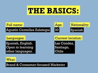 THE BASICS:
Full name:                    Age:     Nationality:
Agustín Centelles Zulategui   30       Spanish

Languages:                    Current location:
Spanish, English.             Las Condes,
Open to learning              Santiago,
other languages.              Chile

What:
Brand & Consumer-focused Marketer
 