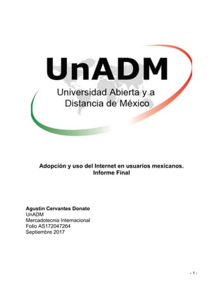 - 1 -
Adopción y uso del Internet en usuarios mexicanos.
Informe Final
Agustin Cervantes Donato
UnADM
Mercadotecnia Internacional
Folio AS172047264
Septiembre 2017
 