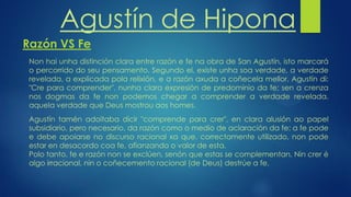 Agustín de Hipona
Razón VS Fe
Non hai unha distinción clara entre razón e fe na obra de San Agustín, isto marcará
o percorrido do seu pensamento. Segundo el, existe unha soa verdade, a verdade
revelada, a explicada pola relixión, e a razón axuda a coñecela mellor. Agustín di:
"Cre para comprender", nunha clara expresión de predominio da fe; sen a crenza
nos dogmas da fe non podemos chegar a comprender a verdade revelada,
aquela verdade que Deus mostrou aos homes.
Agustín tamén adoitaba dicir "comprende para crer", en clara alusión ao papel
subsidiario, pero necesario, da razón como o medio de aclaración da fe: a fe pode
e debe apoiarse no discurso racional xa que, correctamente utilizado, non pode
estar en desacordo coa fe, afianzando o valor de esta.
Polo tanto, fe e razón non se exclúen, senón que estas se complementan. Nin crer é
algo irracional, nin o coñecemento racional (de Deus) destrúe a fe.
 