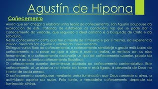 Agustín de Hipona
Coñecemento
Aínda que sen chegar a elaborar unha teoría do coñecemento, San Agustín ocupouse da
explicación de este, tratando de establecer as condicións nas que se pode dar o
coñecemento da verdade, que segundo o ideal cristiano é a búsqueda de Cristo e da
sabiduría.
Neste coñecemento certo que ten a mente de sí mesma e por sí mesma, na experiencia
interior, asentará San Agustín a validez do coñecemento.
Distingue varios tipos de coñecemento: o coñecemento sensible(é o grado máis baixo de
coñecemento e, a pesar de que a alma é quen o realiza, os sentidos son as súas
ferramentas) e o coñecemento racional(é un tipo de coñecemento superior, propio da
ciencia e do auténtico coñecemento filosófico).
O coñecemento superior denomínase sabiduría ou coñecemento contemplativo. Este
coñecemento só se alcanza no interior do home e está ligado á presencia de Deus no
interior de cada persoa.
O coñecemento conséguese mediante unha iluminación que Deus concede a alma, a
actividade superior da razón. Polo tanto, o verdadeiro coñecemento depende da
iluminación divina.
 