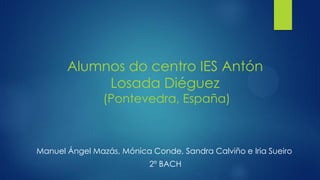 Alumnos do centro IES Antón
Losada Diéguez
(Pontevedra, España)
Manuel Ángel Mazás, Mónica Conde, Sandra Calviño e Iria Sueiro
2º BACH
 
