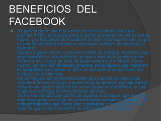 BENEFICIOS DEL
FACEBOOK


Se podría decir que hay varios factores beneficiosos que
podrían influir en una persona al estar presente en una de estas
redes, y si hablamos de FaceBook es más interesante aún ya que
es una de las más extensas y con mayor número de usuarios al
momento.
Cuando alguien asiste a una entrevista de trabajo, muchas cosas
se presentan en ese instante, ya que a más de la presentación
formal y de la hoja de vida de quien solicita el trabajo, tiene
mucho que ver las dichosas pruebas psicológicas que muestre
el candidato para saber si éste se encuentra en los fines del
trabajo de la empresa.
No es ninguna sorpresa mencionar que muchas personas que
disponen de ese trabajo y quizá también quienes son aspirantes
tengan una cuenta abierta en la red social de FaceBook, lo cual
tiene sus ventajas en determinado sentido.
Se ha mencionado por parte de algunos sociólogos, que muchas
empresas ponen a cargo de determinada persona el “espiar” el
comportamiento que tiene ese candidato o trabajador en el
caso de que ya se encuentre incorporado en la empresa.

 