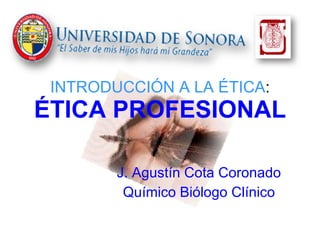 INTRODUCCIÓN A LA ÉTICA : ÉTICA PROFESIONAL J. Agustín Cota Coronado Químico Biólogo Clínico 