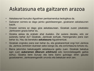 Askatasuna eta gaitzaren arazoa Askatasunari buruzko Agustinen pentsamendua teologikoa da. Gaitzaren sorrera ez dago jainko gaizkilearengan, gizakiaren askatasunen baizik. Onaren sorrera ez dago giza askatasunean. Gizakiak zuzen jokatzeko Jainkoaren grazia behar du. Gizakia askea da erabaki ahal duelako. Zer aukera dezake, edo zer aukeratu behar du? Gizakiak, Jainkoak sortuak, Harenganako joera izan behar du. Hau da benetako  askatasuna  Agustinentzat.  Gizakiak ongirako joera izan behar du, eta gizakiarentzat ongi hori Jainkoa da. Jainkoa zerbitzen duenean aske izango da, eta zoriontasuna lortuko du. Baina jatorrizko bekatuagatik askatasuna galdu zuen. Gizakiak bekatua egin zuen  aukeramen ( liberum arbitrium)  edo borondateagatik gaitza sortuz. Gizakia bere buruaz eta bera baino gutxiago diren gauzez gozatzearren, Jainkoarengandik urrundu eta bekatuan erori zen. 