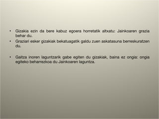 Gizakia ezin da bere kabuz egoera horretatik altxatu: Jainkoaren grazia behar du. Graziari esker gizakiak bekatuagatik galdu zuen askatasuna berreskuratzen du. Gaitza inoren laguntzarik gabe egiten du gizakiak, baina ez ongia: ongia egiteko beharrezkoa du Jainkoaren laguntza. 