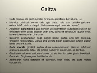 Gaitza Gaitz fisikoak eta gaitz moralak (krimena, gerrateak, bortizkeria, ...) Mundua Jainkoak sortua dela egia bada, nola azal daiteke gaitzaren existentzia? Jainkoa da gaitz fisikoaren eta gaitz moralen kausa? Agustinek  gaitz fisikoa  izaki sortuen ustelgarritasun-ikuspegitik ikusten du: existitzen diren gauza guztiak onak dira, baina ez absolutuki (guztiz) onak, izatea duten neurrian dira onak. Izatearen proportzioan dago ongia; beraz, gaitza ezin har dezakegu ongiaren kontrakotzat. Gaitza ongi zehatz baten ausentziari jartzen diogun izena besterik ez da. Gaitz morala  gizakiak egiten duen aukeramenaren ( liberum arbitrium ) erabilera okerretik dator, eta gizakia da horren erantzulea, ez Jainkoa. Gizakiaren helburua zoriontsu izatea da, eta hori lortzeko, gizaki bakoitzak, Goreneko Ongiarengana itzuli behar du. Jainkoaren nahia betetzen ez duenean, oker jokatu eta gaitz morala sortzen du. 