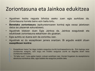 Zoriontasuna eta Jainkoa edukitzea Agustinen kezka nagusia bihotza aseko zuen egia aurkitzea da. Zoriontasuna horrela baino ezin baita lortu. Benetako zoriontasun a (epikureismoaren kontra) egia osoaz jabetzean datza (ez plazerrak ezkuratzean). Agustinek bilatzen duen Egia Jainkoa da. Jainkoa ezagutzeak eta edukitzeak zoriontasuna eskaintzen dio gizakiari. Egia aurkitu ez duena ezin da zoriontsu izan. Agustinek ez du eszeptikoen jarrera onartzen. Bi argudio erabili zituen  eszeptikoen kontra: Eszeptikoen tesia (“ez dago inolako ezagutza ziurrik) kontraesankorra da.  Ezin badugu ezer ziurtasunez ezagutu, ezin dugu ere inolako ezagutza ziurrik ez dagolea dioen tesia ziurtasunez baieztatu. “ Si fallor sum”, huts egiten badut, orduan existitzen naiz. Horrek frogatzen du eszeptizismo absolutua ezinezkoa dela, egia badela eta ezagutza posible dela. 