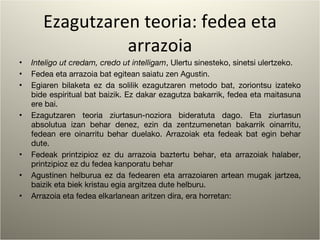 Ezagutzaren teoria: fedea eta arrazoia Inteligo ut credam, credo ut intelligam , Ulertu sinesteko, sinetsi ulertzeko. Fedea eta arrazoia bat egitean saiatu zen Agustin. Egiaren bilaketa ez da solilik ezagutzaren metodo bat, zoriontsu izateko bide espiritual bat baizik. Ez dakar ezagutza bakarrik, fedea eta maitasuna ere bai. Ezagutzaren teoria ziurtasun-noziora bideratuta dago. Eta ziurtasun absolutua izan behar denez, ezin da zentzumenetan bakarrik oinarritu, fedean ere oinarritu behar duelako. Arrazoiak eta fedeak bat egin behar dute. Fedeak printzipioz ez du arrazoia baztertu behar, eta arrazoiak halaber, printzipioz ez du fedea kanporatu behar Agustinen helburua ez da fedearen eta arrazoiaren artean mugak jartzea, baizik eta biek kristau egia argitzea dute helburu. Arrazoia eta fedea elkarlanean aritzen dira, era horretan:  