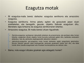 Ezagutza motak Bi ezagutza-maila bereiz daitezke: ezagutza sentikorra eta arrazoizko ezagutza. Ezagutza sentikorra. Arima jabetu egiten da gorputzek jasan duen eraldaketaz, eta beragatik, gauzak, objektu fisikoak ezagutzen ditu. Benetako egia lortezina da ezagutza sentikorraren bitartez. Arrazoizko ezagutza. Bi maila bereizi zituen Agustinek: Zientzia-ezagutza: sentipenen datuetatik abiatzen da arrazoimena, eta sentipen-datu horien bitartez, ezagutzen dituen objektu horiei buruzko judizioak egiten ditu, betiereko ereduekin alderatuz, hau da, jainkozko argitzapenetik datozkion ideiekin. Jakinduria-ezagutza: goi-ezagutza mota honek betiereko egiak ezagutzera garamatza. Mundu fisikoko gauzen ideia eredugarriak Jainkoak gizakiaren baitan jarri ditu, eta ideia horiek diren bezala ezagutzeari edo ikusteari kontenplazioa ere deitzen zaio. Baina, nola ezagut ditzake gizakiak egia aldagaitz horiek? 