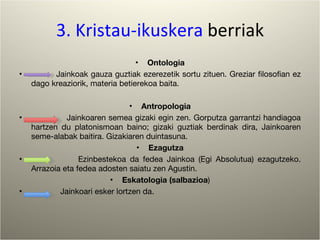 3. Kristau-ikuskera  berriak Ontologia Jainkoak gauza guztiak ezerezetik sortu zituen. Greziar filosofian ez dago kreaziorik, materia betierekoa baita. Antropologia Jainkoaren semea gizaki egin zen. Gorputza garrantzi handiagoa hartzen du platonismoan baino; gizaki guztiak berdinak dira, Jainkoaren seme-alabak baitira. Gizakiaren duintasuna.  Ezagutza Ezinbestekoa da fedea Jainkoa (Egi Absolutua) ezagutzeko. Arrazoia eta fedea adosten saiatu zen Agustin. Eskatologia (salbazioa ) Jainkoari esker lortzen da. 
