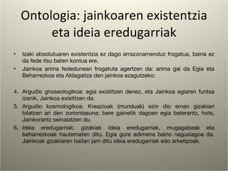 Ontologia: jainkoaren existentzia eta ideia eredugarriak Izaki absolutuaren existentzia ez dago arrazonamenduz frogatua, baina ez da fede itsu baten kontua ere. Jainkoa arima fededunean frogatuta agertzen da: arima gai da Egia eta Beharrezkoa eta Aldagaitza den jainkoa ezagutzeko: Argudio gnoseologikoa: egia existitzen denez, eta Jainkoa egiaren funtsa izanik, Jainkoa existitzen da. Argudio kosmologikoa: Kreazioak (munduak) ezin dio eman gizakiari bilatzen ari den zoriontasuna; bere gainetik dagoen egia baterantz, hots, Jainkorantz seinalatzen du. Ideia eredugarriak: gizakiak ideia eredugarriak, mugagabeak eta beharrezkoak hautematen ditu. Egia gure adimena baino nagusiagoa da. Jainkoak gizakiaren baitan jarri ditu ideia eredugarriak edo arketipoak. 