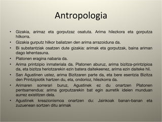 Antropologia Gizakia, arimaz eta gorputzaz osatuta. Arima hilezkora eta gorputza hilkorra. Gizakia gurputz hilkor baliatzen den arima arrazoiduna da.  Bi substantziak osatzen dute gizakia: arimak eta gorputzak, baina ariman dago lehentasuna. Platonen eragina nabaria da. Arima printzipio inmateriala da. Platonen aburuz, arima bizitza-printzipioa da, eta bizitza heriotzarekin ezin batera daitekeenez, arima ezin daiteke hil. San Agustinen ustez, arima Bizitzaren parte da, eta bere esentzia Bizitza den Printzipiotik hartzen du, eta, ondorioz, hilezkorra da. Arimaren sorrerari buruz, Agustinek ez du onartzen Platonen pentsamendua: arima gorputzarekin bat egin aurretik ideien munduan aurrez existitzen dela. Agustinek kreazionismoa onartzen du: Jainkoak banan-banan eta zuzuenean sortzen ditu arimak 