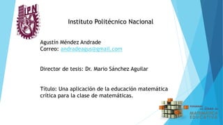 Instituto Politécnico Nacional
Agustín Méndez Andrade
Correo: andradeagus@gmail.com
Director de tesis: Dr. Mario Sánchez Aguilar
Título: Una aplicación de la educación matemática
crítica para la clase de matemáticas.
 