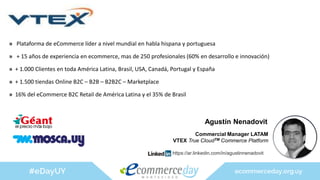 » Plataforma de eCommerce líder a nivel mundial en habla hispana y portuguesa
» + 15 años de experiencia en ecommerce, mas de 250 profesionales (60% en desarrollo e innovación)
» + 1.000 Clientes en toda América Latina, Brasil, USA, Canadá, Portugal y España
» + 1.500 tiendas Online B2C – B2B – B2B2C – Marketplace
» 16% del eCommerce B2C Retail de América Latina y el 35% de Brasil
Agustín Nenadovit
Commercial Manager LATAM
VTEX True CloudTM Commerce Platform
https://ar.linkedin.com/in/agustinnenadovit
 