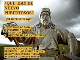 ¿QUÉ HAY DE
NUEVO
PUBERTOSOS?
¿QUÉ HACÉIS POR AQUÍ?
A. ESTAMOS DE PASO.
B. VENIMOS A CONOCER
MONGOLIA.
C. NINGUNA DE LAS ANTERIORES.
SEA CUAL SEA VUESTRA
RESPUESTA… ¡OS INVITO A QUE ME
ACOMPAÑÉIS EN ESTA NUEVA
AVENTURA DE PEKIN EXPRESS!
 