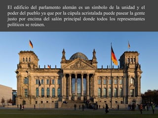 El edificio del parlamento alemán es un símbolo de la unidad y el
poder del pueblo ya que por la cúpula acristalada puede pasear la gente
justo por encima del salón principal donde todos los representantes
políticos se reúnen.
 